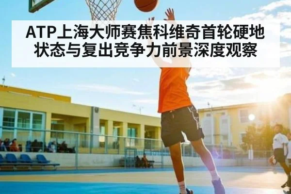 ATP上海大师赛焦科维奇首轮硬地状态与复出竞争力前景深度观察