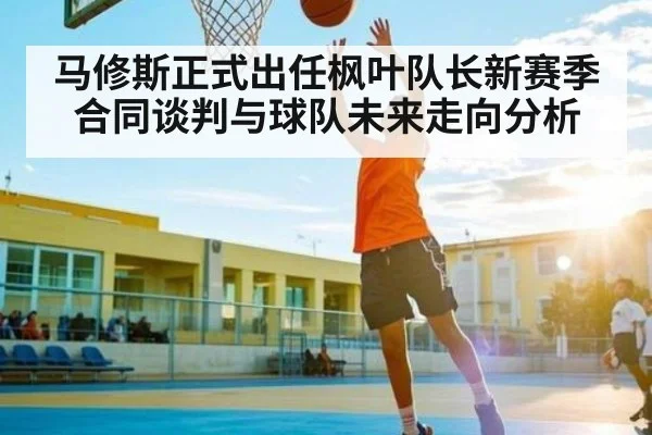 马修斯正式出任枫叶队长新赛季合同谈判与球队未来走向分析