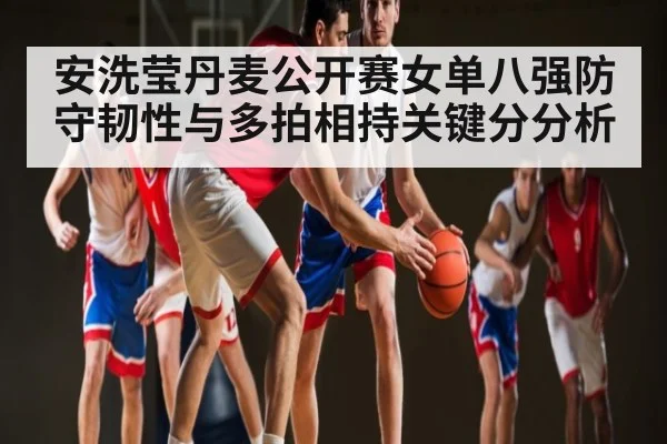 安洗莹丹麦公开赛女单八强防守韧性与多拍相持关键分分析